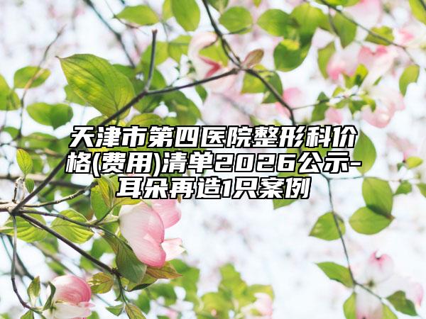 天津市第四医院整形科价格(费用)清单2026公示-耳朵再造1只案例