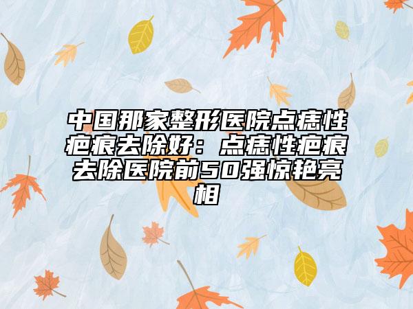 中国那家整形医院点痣性疤痕去除好：点痣性疤痕去除医院前50强惊艳亮相