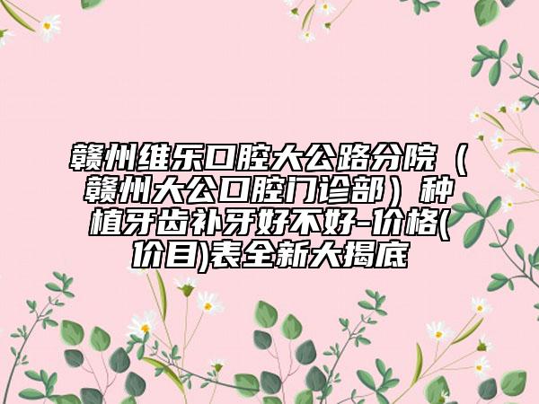 赣州维乐口腔大公路分院（赣州大公口腔门诊部）种植牙齿补牙好不好-价格(价目)表全新大揭底
