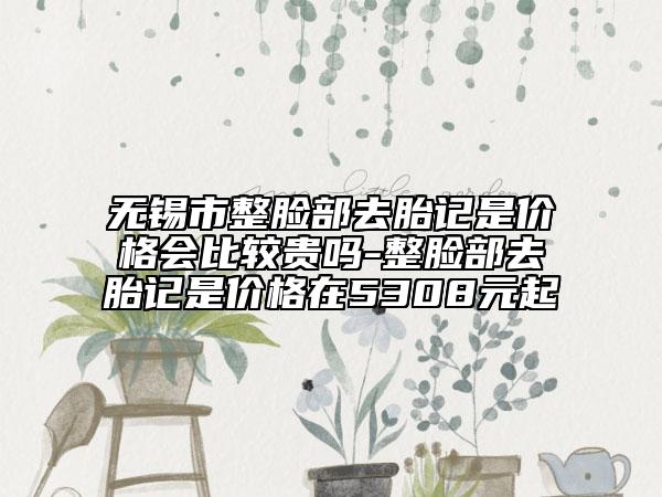 无锡市整脸部去胎记是价格会比较贵吗-整脸部去胎记是价格在5308元起