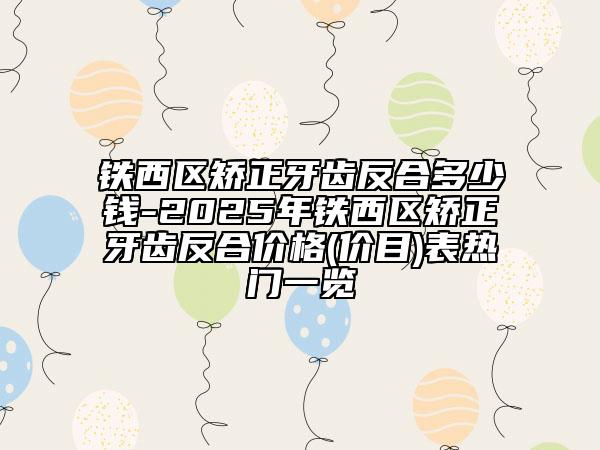 铁西区矫正牙齿反合多少钱-2025年铁西区矫正牙齿反合价格(价目)表热门一览