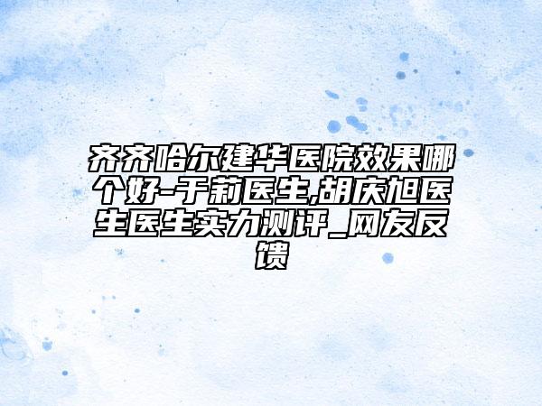 齐齐哈尔建华医院效果哪个好-于莉医生,胡庆旭医生医生实力测评_网友反馈