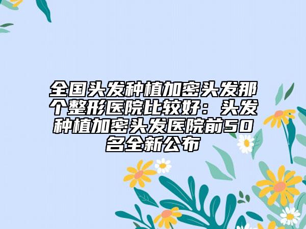 全国头发种植加密头发那个整形医院比较好：头发种植加密头发医院前50名全新公布