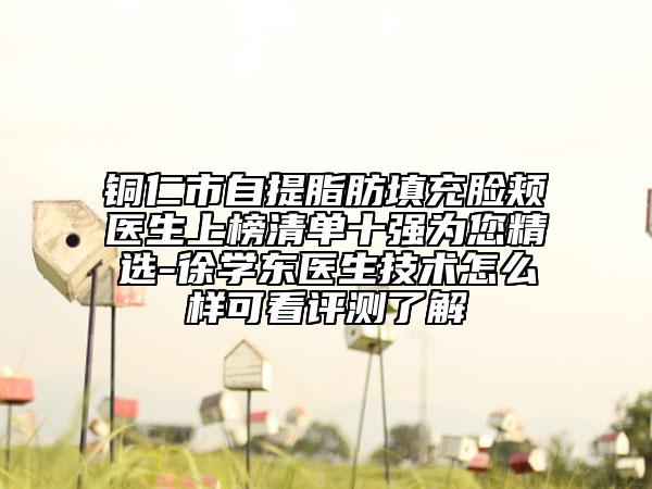 铜仁市自提脂肪填充脸颊医生上榜清单十强为您精选-徐学东医生技术怎么样可看评测了解