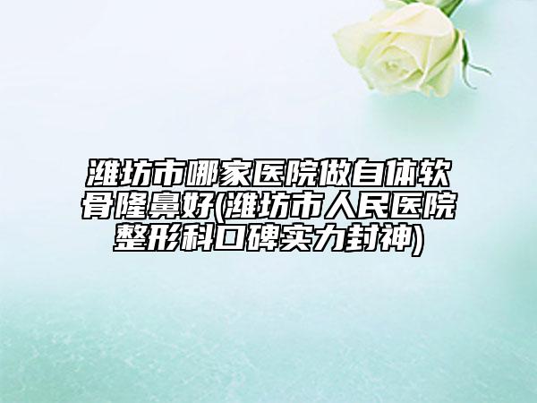 潍坊市哪家医院做自体软骨隆鼻好(潍坊市人民医院整形科口碑实力封神)