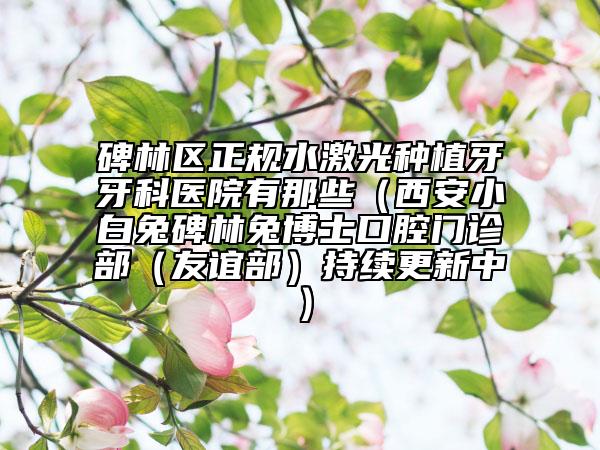 碑林区正规水激光种植牙牙科医院有那些（西安小白兔碑林兔博士口腔门诊部（友谊部）持续更新中）