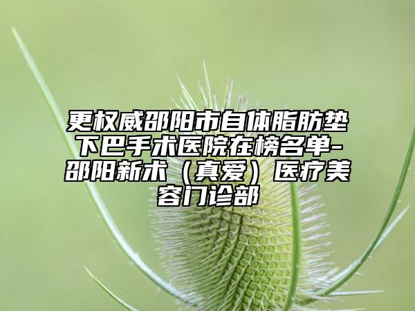 更权威邵阳市自体脂肪垫下巴手术医院在榜名单-邵阳新术（真爱）医疗美容门诊部
