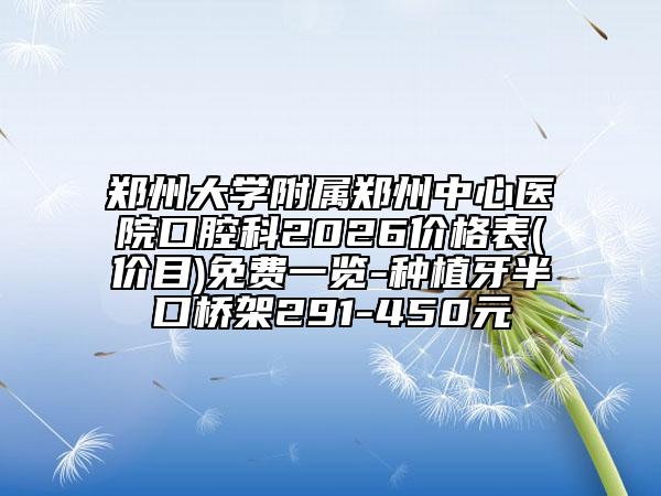 郑州大学附属郑州中心医院口腔科2026价格表(价目)免费一览-种植牙半口桥架291-450元