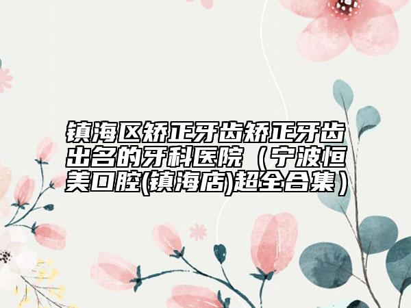 镇海区矫正牙齿矫正牙齿出名的牙科医院（宁波恒美口腔(镇海店)超全合集）