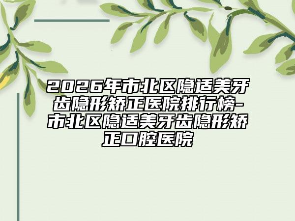 2026年市北区隐适美牙齿隐形矫正医院排行榜-市北区隐适美牙齿隐形矫正口腔医院