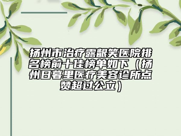 扬州市治疗露龈笑医院排名榜前十佳榜单如下（扬州日暮里医疗美容诊所点赞超过公立）