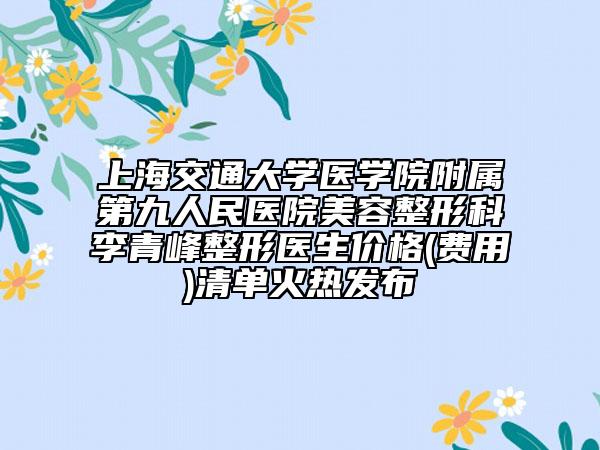 上海交通大学医学院附属第九人民医院美容整形科李青峰整形医生价格(费用)清单火热发布