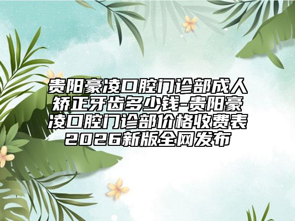 贵阳豪凌口腔门诊部成人矫正牙齿多少钱-贵阳豪凌口腔门诊部价格收费表2026新版全网发布