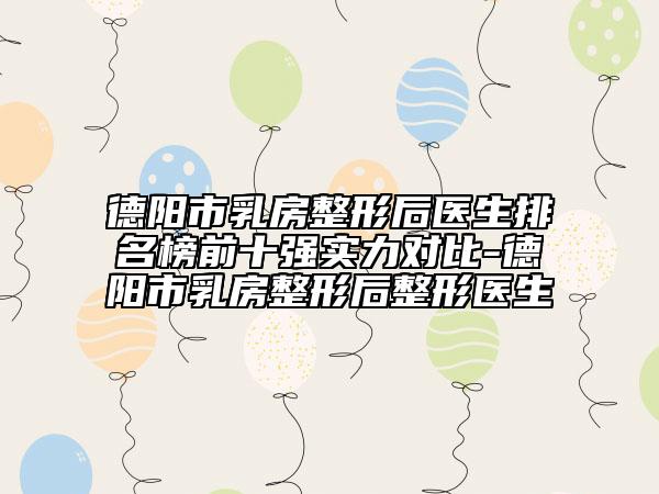 德阳市乳房整形后医生排名榜前十强实力对比-德阳市乳房整形后整形医生