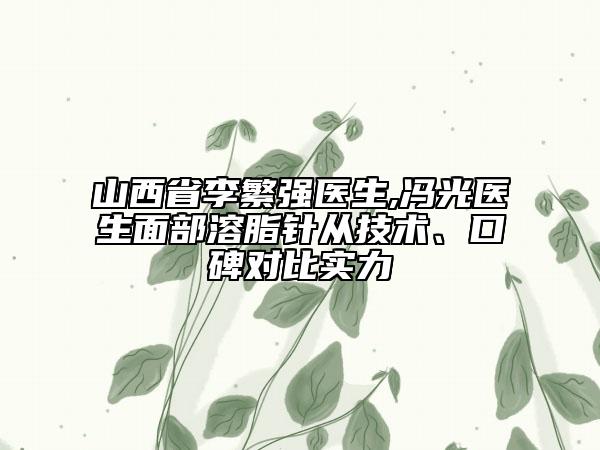 山西省李繁强医生,冯光医生面部溶脂针从技术、口碑对比实力