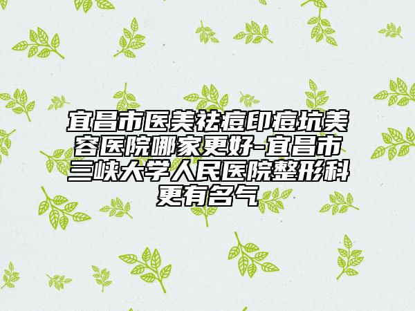 宜昌市医美祛痘印痘坑美容医院哪家更好-宜昌市三峡大学人民医院整形科更有名气
