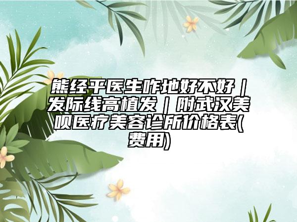 熊经平医生咋地好不好｜发际线高植发｜附武汉美呗医疗美容诊所价格表(费用)