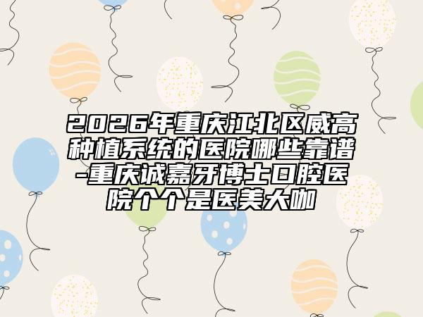 2026年重庆江北区威高种植系统的医院哪些靠谱-重庆诚嘉牙博士口腔医院个个是医美大咖