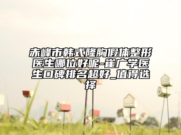 赤峰市韩式隆胸假体整形医生哪位好呢-崔广学医生口碑排名超好_值得选择
