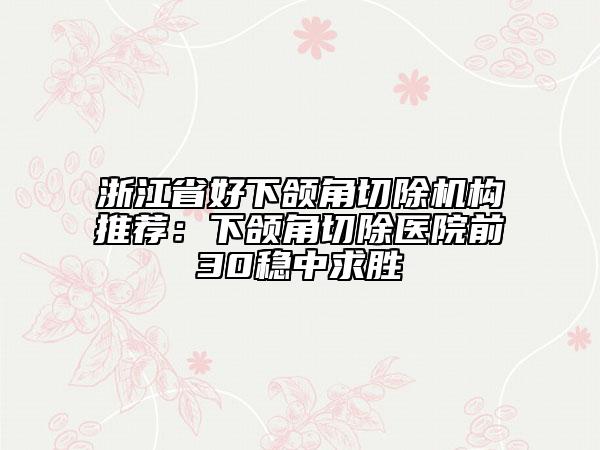 浙江省好下颌角切除机构推荐：下颌角切除医院前30稳中求胜