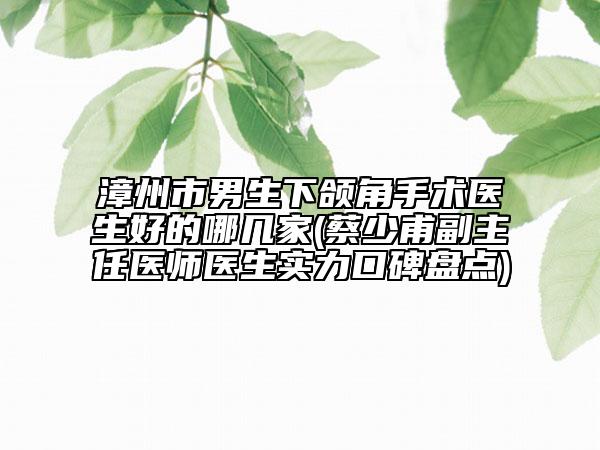 漳州市男生下颌角手术医生好的哪几家(蔡少甫副主任医师医生实力口碑盘点)