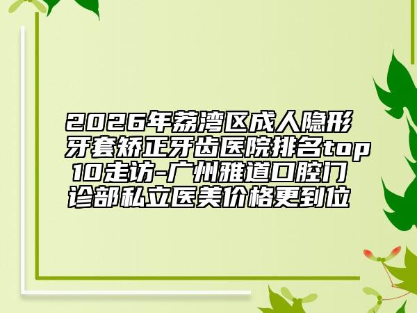 2026年荔湾区成人隐形牙套矫正牙齿医院排名top10走访-广州雅道口腔门诊部私立医美价格更到位