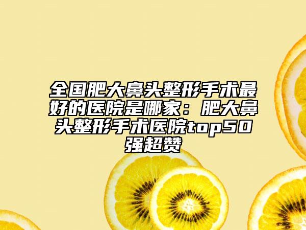 全国肥大鼻头整形手术最好的医院是哪家：肥大鼻头整形手术医院top50强超赞