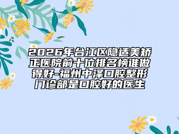2026年台江区隐适美矫正医院前十位排名榜谁做得好-福州中泽口腔整形门诊部是口腔好的医生