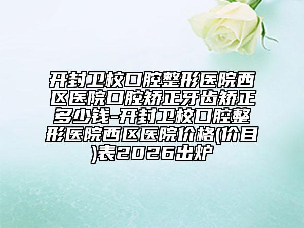 开封卫校口腔整形医院西区医院口腔矫正牙齿矫正多少钱-开封卫校口腔整形医院西区医院价格(价目)表2026出炉