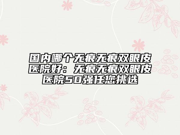 国内哪个无痕无痕双眼皮医院好：无痕无痕双眼皮医院50强任您挑选