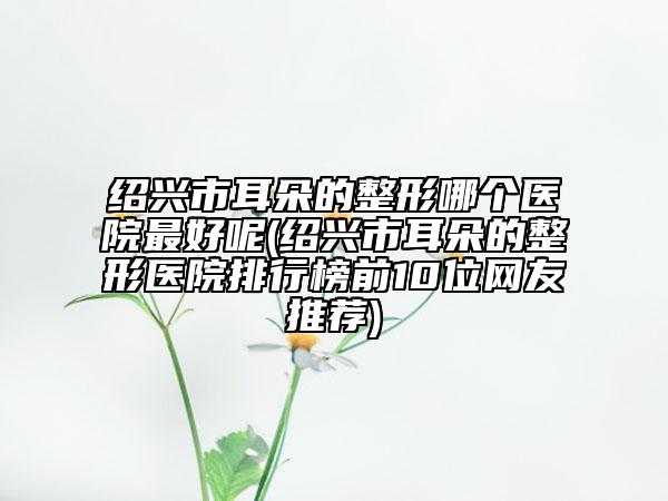 绍兴市耳朵的整形哪个医院最好呢(绍兴市耳朵的整形医院排行榜前10位网友推荐)