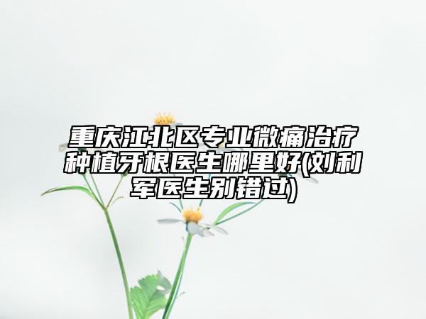 重庆江北区专业微痛治疗种植牙根医生哪里好(刘利军医生别错过)