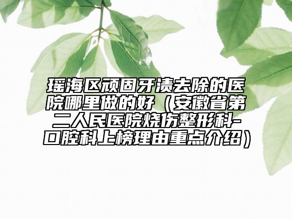 瑶海区顽固牙渍去除的医院哪里做的好（安徽省第二人民医院烧伤整形科-口腔科上榜理由重点介绍）
