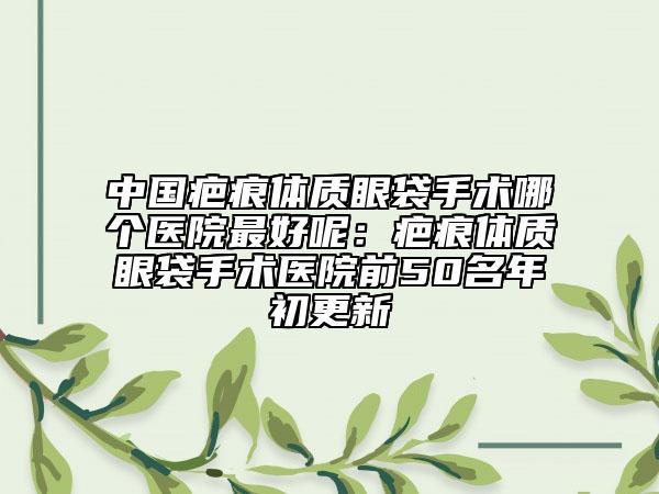 中国疤痕体质眼袋手术哪个医院最好呢：疤痕体质眼袋手术医院前50名年初更新