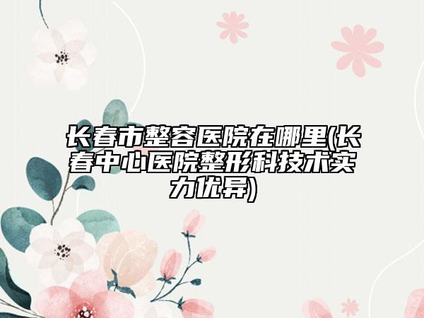 长春市整容医院在哪里(长春中心医院整形科技术实力优异)