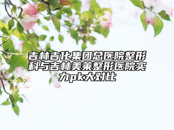 吉林吉化集团总医院整形科与吉林美莱整形医院实力pk大对比