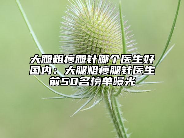 大腿粗瘦腿针哪个医生好国内：大腿粗瘦腿针医生前50名榜单曝光