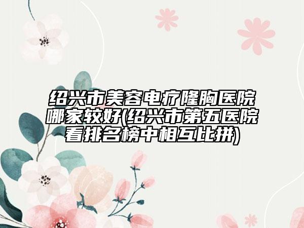 绍兴市美容电疗隆胸医院哪家较好(绍兴市第五医院看排名榜中相互比拼)