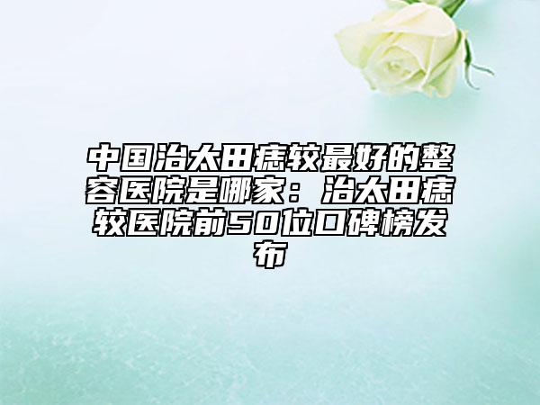 中国治太田痣较最好的整容医院是哪家：治太田痣较医院前50位口碑榜发布