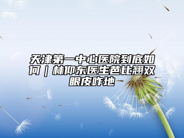 天津第一中心医院到底如何｜林仰东医生芭比翘双眼皮咋地