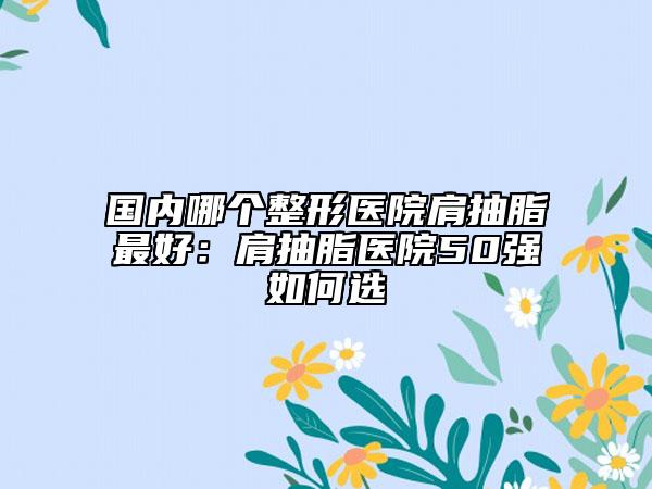国内哪个整形医院肩抽脂最好：肩抽脂医院50强如何选