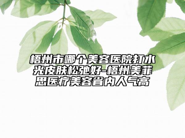 梧州市哪个美容医院打水光皮肤松弛好-梧州美菲思医疗美容省内人气高