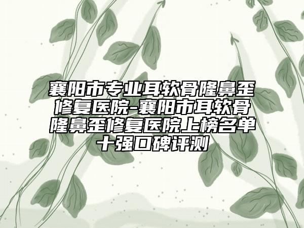 襄阳市专业耳软骨隆鼻歪修复医院-襄阳市耳软骨隆鼻歪修复医院上榜名单十强口碑评测