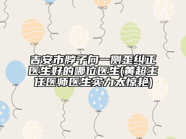 吉安市脖子向一侧歪纠正医生好的哪位医生(黄超主任医师医生实力太惊艳)