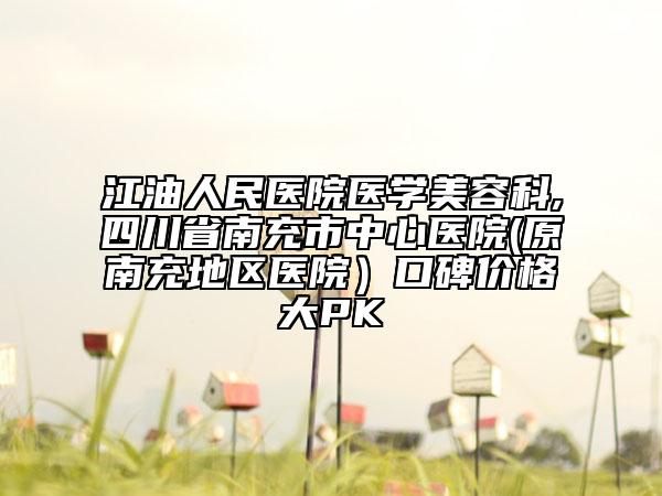 江油人民医院医学美容科,四川省南充市中心医院(原南充地区医院）口碑价格大PK