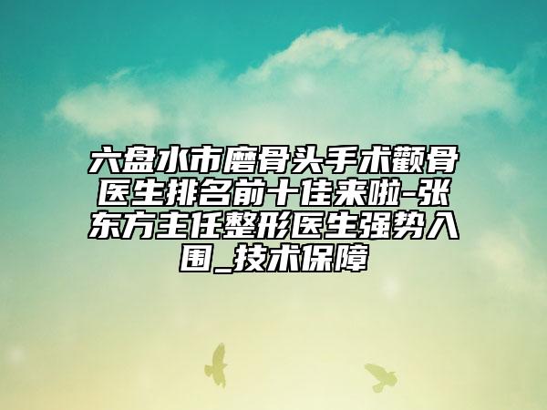 六盘水市磨骨头手术颧骨医生排名前十佳来啦-张东方主任整形医生强势入围_技术保障