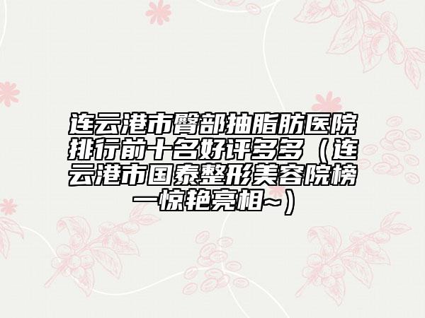 连云港市臀部抽脂肪医院排行前十名好评多多（连云港市国泰整形美容院榜一惊艳亮相~）