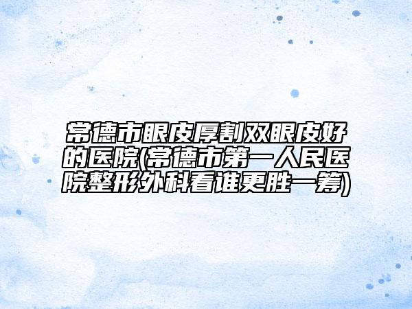 常德市眼皮厚割双眼皮好的医院(常德市第一人民医院整形外科看谁更胜一筹)