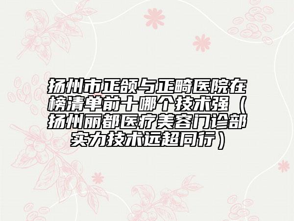 扬州市正颌与正畸医院在榜清单前十哪个技术强（扬州丽都医疗美容门诊部实力技术远超同行）
