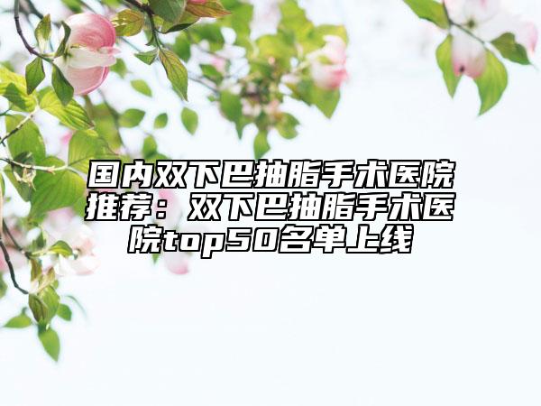 国内双下巴抽脂手术医院推荐：双下巴抽脂手术医院top50名单上线